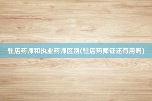驻店药师和执业药师区别(驻店药师证还有用