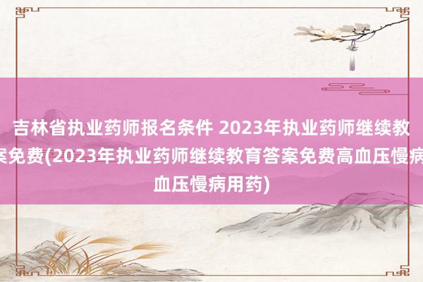 吉林省执业药师报名条件 2023年执业药师继续教育答案免费(