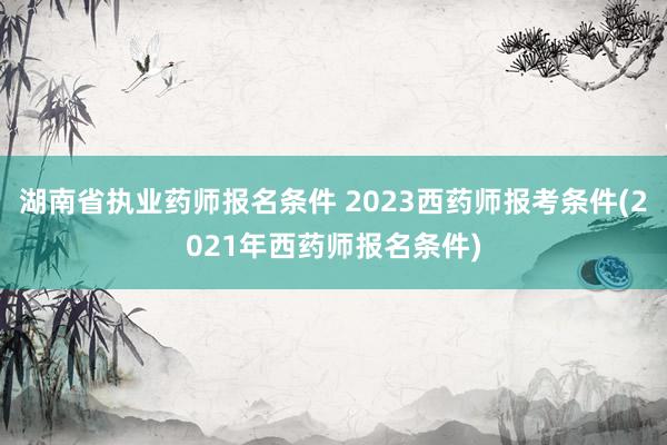 湖南省执业药师报名条件 2023西药师报考条件(2021年西
