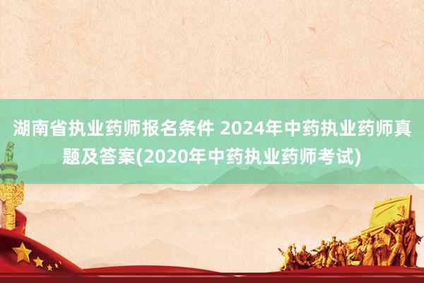湖南省执业药师报名条件 2024年中药执业药师真题及答案(2