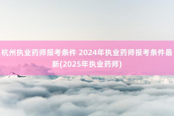 杭州执业药师报考条件 2024年执业药师报考条件最新(202