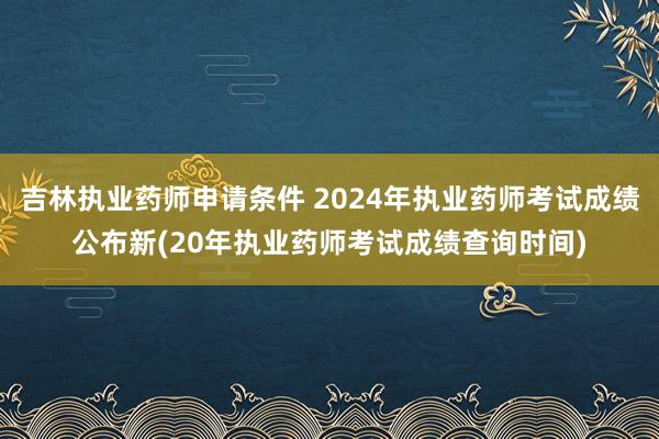 吉林执业药师申请条件 2024年执业药师考试成绩公布新(20