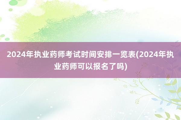 2024年执业药师考试时间安排一览表(2024年执业药师可以