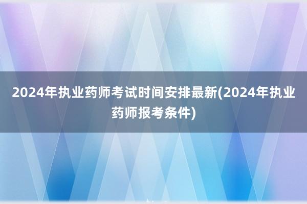 2024年执业药师考试时间安排最新(2024年执业药师报考条
