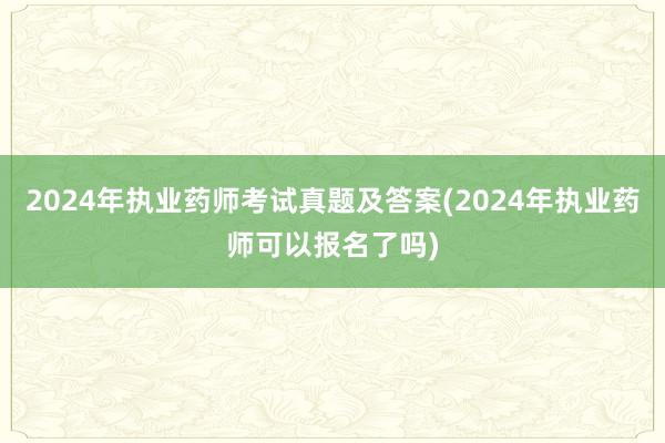 2024年执业药师考试真题及答案(2024年执业药师可以报名