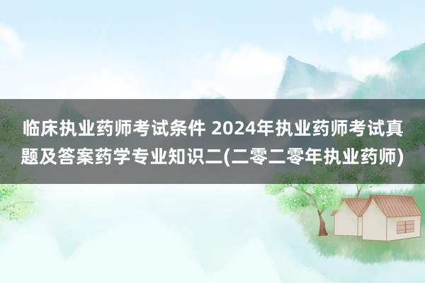 临床执业药师考试条件 2024年执业药师考试真题及答案药学专