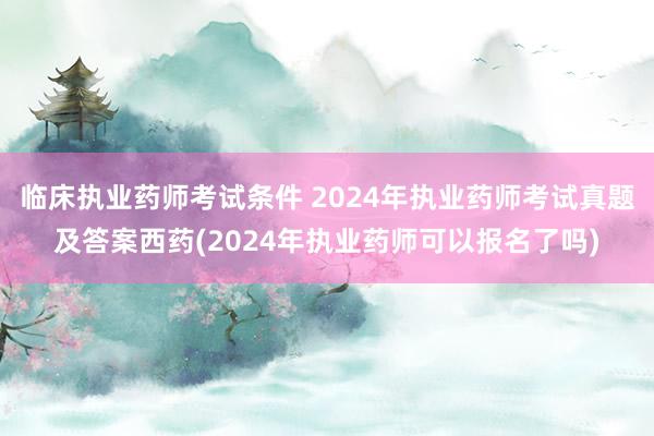 临床执业药师考试条件 2024年执业药师考试真题及答案西药(