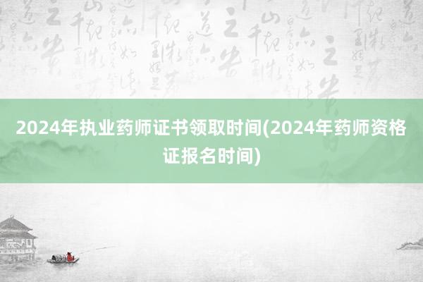 2024年执业药师证书领取时间(2024年药师资格证报名时间