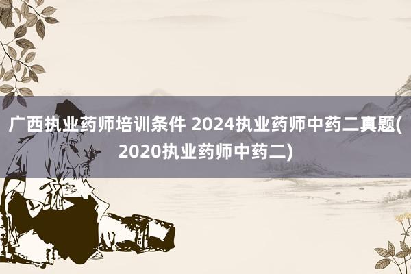 广西执业药师培训条件 2024执业药师中药二真题(2020执