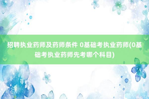 招聘执业药师及药师条件 0基础考执业药师(0基础考执业药师先考哪个科目)