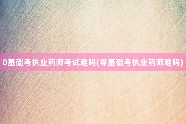 0基础考执业药师考试难吗(零基础考执业药