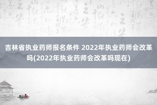 吉林省执业药师报名条件 2022年执业药师会改革吗(2022年执业药师会改革吗现在)