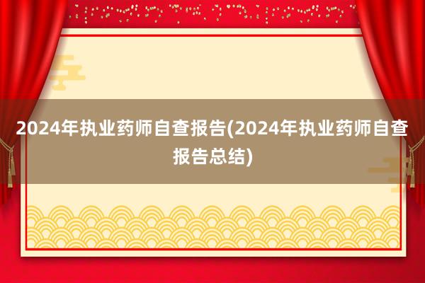 2024年执业药师自查报告(2024年执业药师自查报告总结)