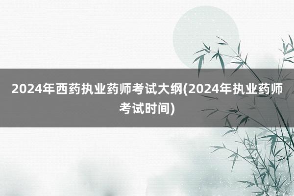 2024年西药执业药师考试大纲(2024年执业药师考试时间)