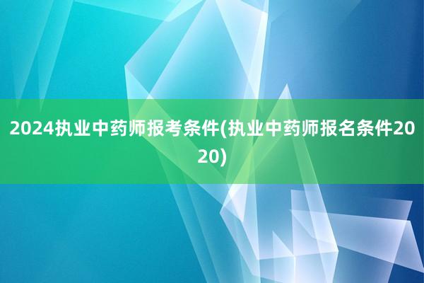 2024执业中药师报考条件(执业中药师报名条件2020)