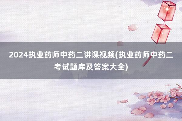 2024执业药师中药二讲课视频(执业药师中药二考试题库及答案大全)
