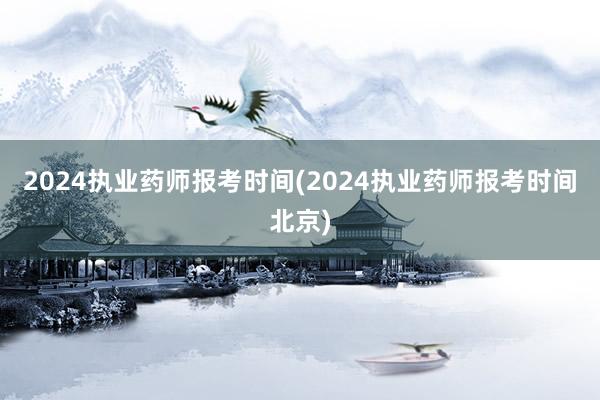 2024执业药师报考时间(2024执业药师报考时间北京)