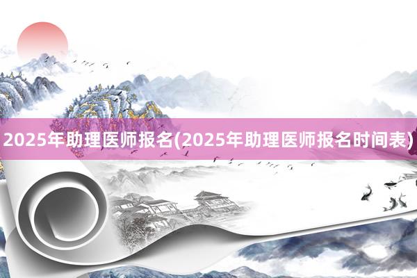 2025年助理医师报名(2025年助理医师报名时间表)