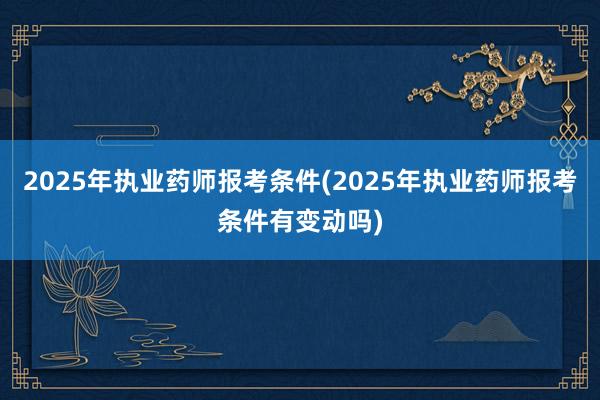 2025年执业药师报考条件(2025年执业药师报考条件有变动吗)