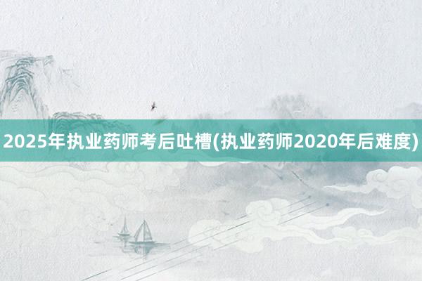 2025年执业药师考后吐槽(执业药师2020年后难度)