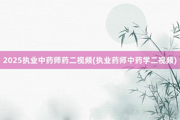 2025执业中药师药二视频(执业药师中药学二视频)