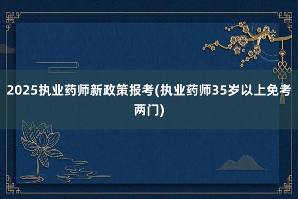2025执业药师新政策报考(执业药师35岁以上免考两门)