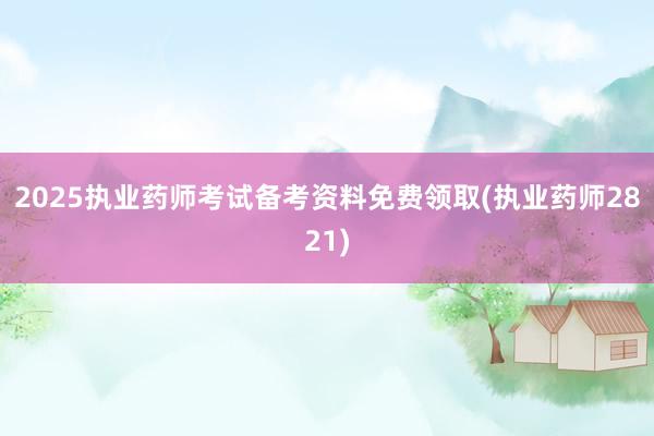 2025执业药师考试备考资料免费领取(执业药师2821)