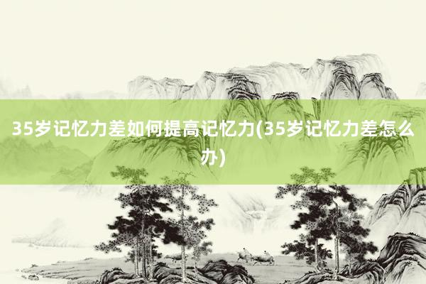 35岁记忆力差如何提高记忆力(35岁记忆力差怎么办)
