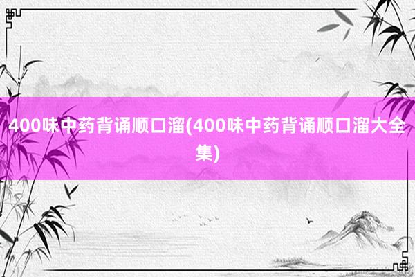 400味中药背诵顺口溜(400味中药背诵顺口溜大全集)