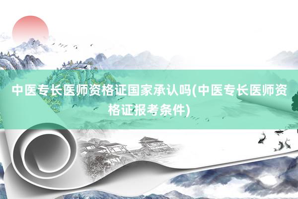 中医专长医师资格证国家承认吗(中医专长医师资格证报考条件)