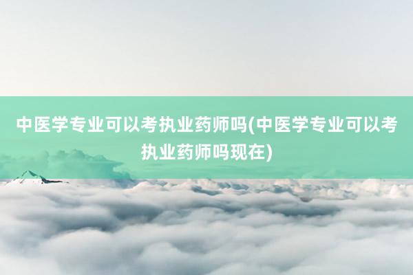 中医学专业可以考执业药师吗(中医学专业可以考执业药师吗现在)
