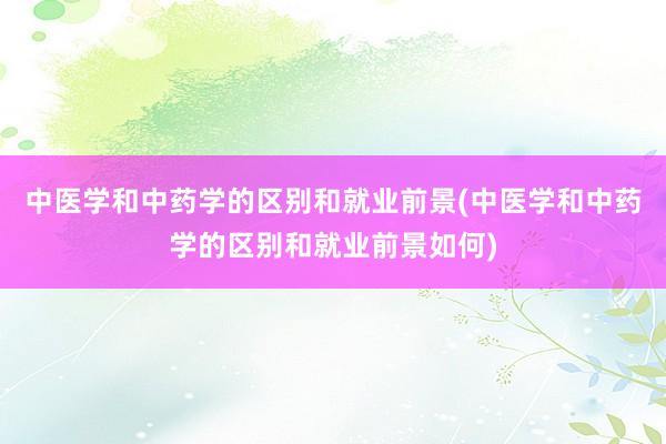 中医学和中药学的区别和就业前景(中医学和中药学的区别和就业前景如何)