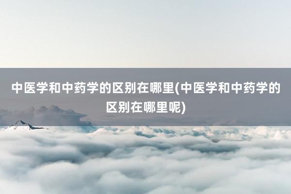 中医学和中药学的区别在哪里(中医学和中药学的区别在哪里呢)