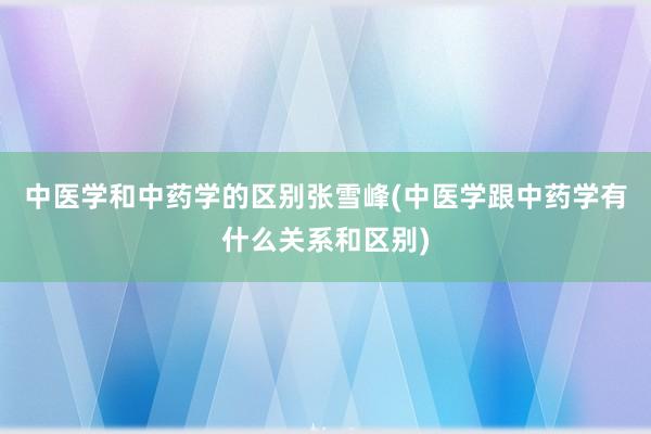 中医学和中药学的区别张雪峰(中医学跟中药学有什么关系和区别)