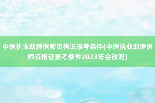 中医执业助理医师资格证报考条件(中医执业助理医师资格证报考条件2023年会改吗)