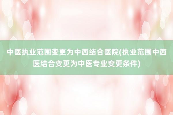 中医执业范围变更为中西结合医院(执业范围中西医结合变更为中医专业变更条件)