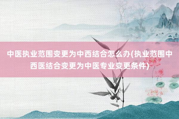 中医执业范围变更为中西结合怎么办(执业范围中西医结合变更为中