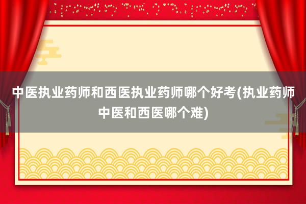 中医执业药师和西医执业药师哪个好考(执业药师中医和西医哪个难
