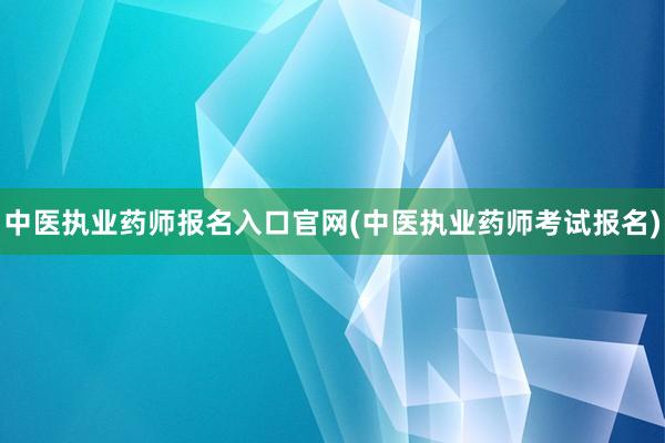 中医执业药师报名入口官网(中医执业药师考试报名)