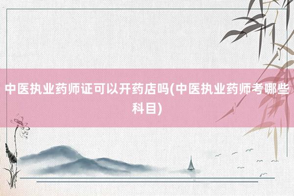 中医执业药师证可以开药店吗(中医执业药师