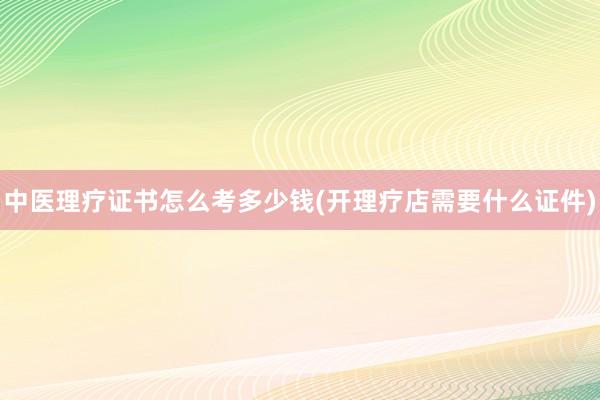 中医理疗证书怎么考多少钱(开理疗店需要什么证件)