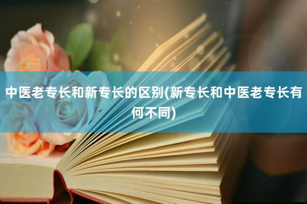 中医老专长和新专长的区别(新专长和中医老专长有何不同)