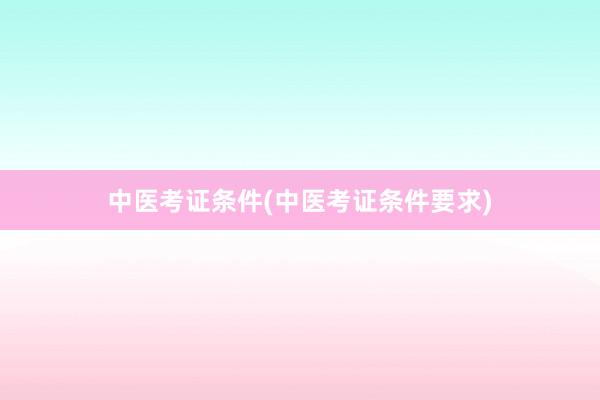 中医考证条件(中医考证条件要求)