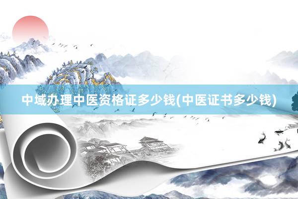 中域办理中医资格证多少钱(中医证书多少钱)