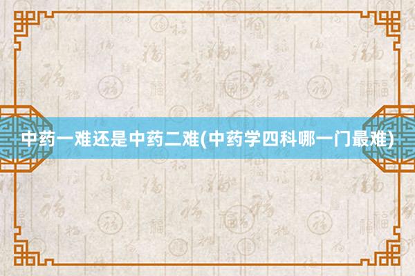 中药一难还是中药二难(中药学四科哪一门最难)