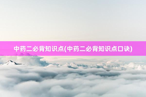 中药二必背知识点(中药二必背知识点口诀)