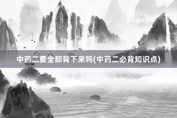 中药二要全部背下来吗(中药二必背知识点)
