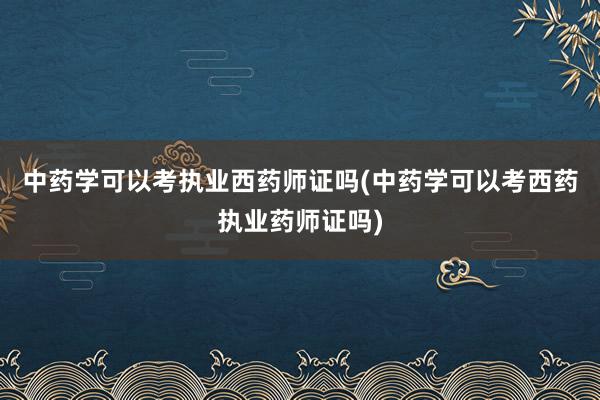 中药学可以考执业西药师证吗(中药学可以考西药执业药师证吗)