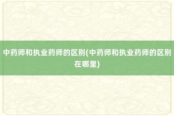 中药师和执业药师的区别(中药师和执业药师的区别在哪里)