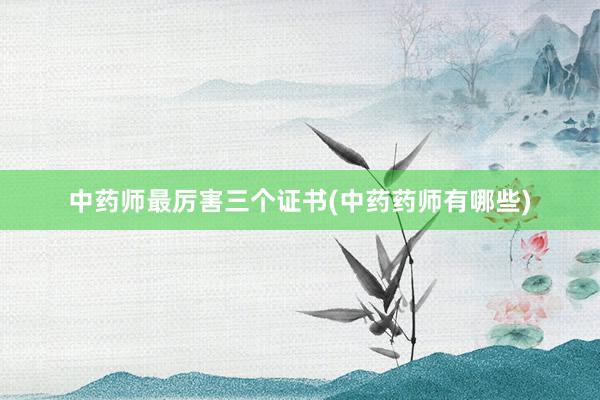 中药师最厉害三个证书(中药药师有哪些)